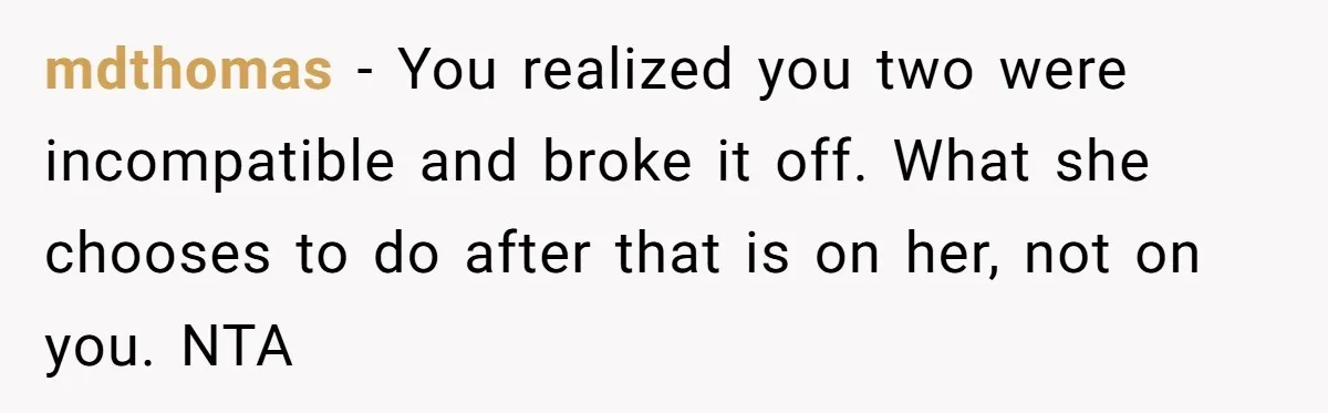 mdthomas - You realized you two were incompatible and broke it off. What she chooses to do after that is on her, not on you. NTA