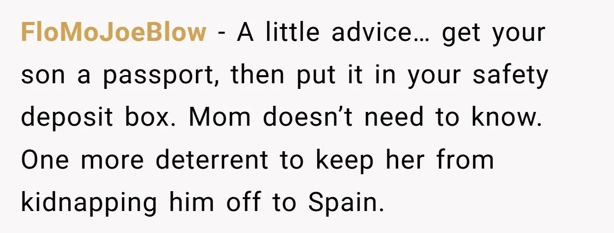 FloMoJoeBlow − A little advice… get your son a passport, then put it in your safety deposit box. Mom doesn’t need to know. One more deterrent to keep her from...