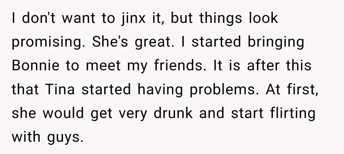 I don't want to jinx it, but things look promising. She's great. I started bringing Bonnie to meet my friends. It is after this that Tina started having problems. At...