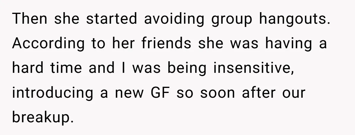 Then she started avoiding group hangouts. According to her friends she was having a hard time and I was being insensitive, introducing a new GF so soon after our breakup.