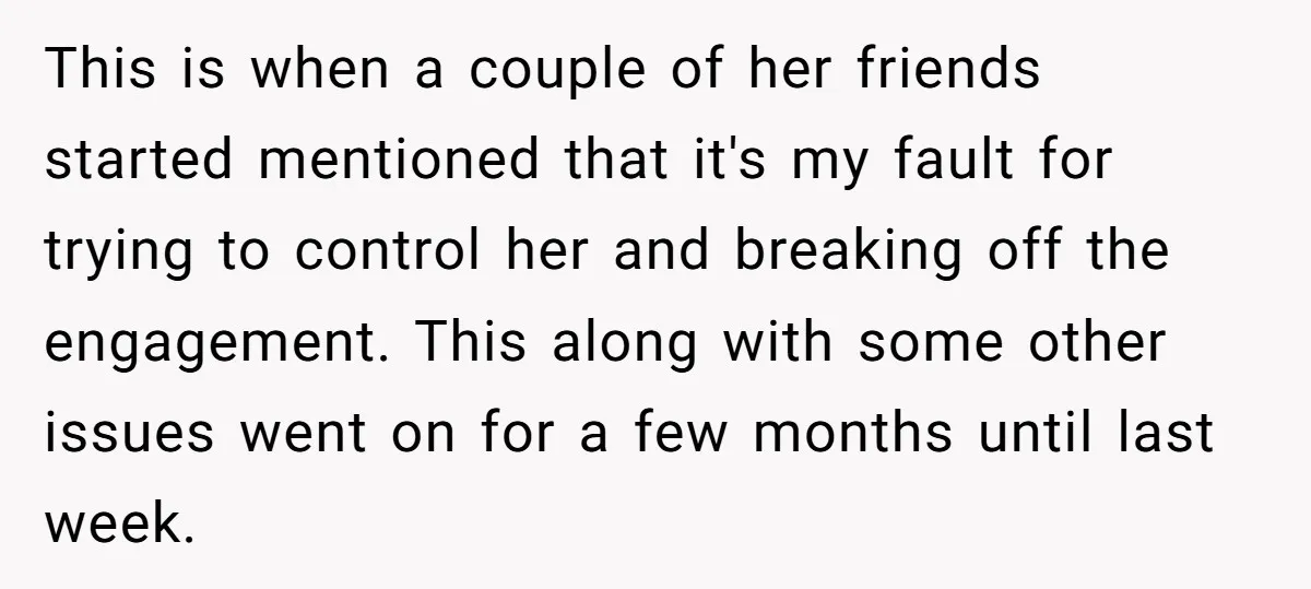 This is when a couple of her friends started mentioned that it's my fault for trying to control her and breaking off the engagement. This along with some other issues...
