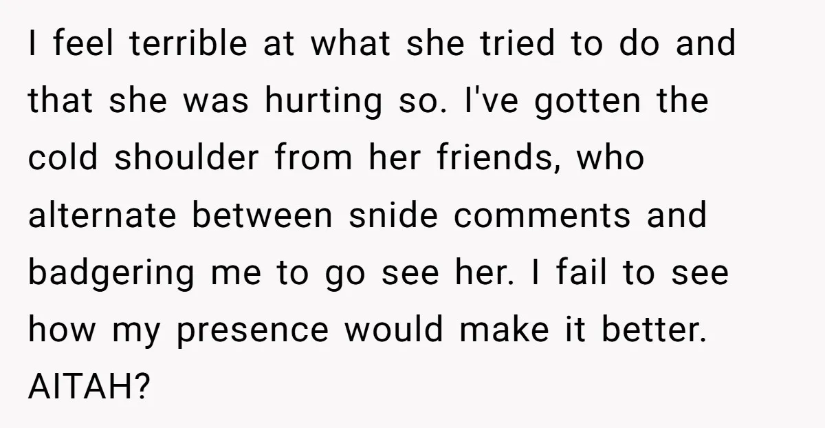 I feel terrible at what she tried to do and that she was hurting so. I've gotten the cold shoulder from her friends, who alternate between snide comments and badgering...
