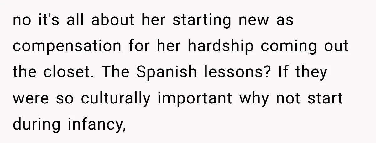 no it's all about her starting new as compensation for her hardship coming out the closet. The Spanish lessons? If they were so culturally important why not start during infancy,