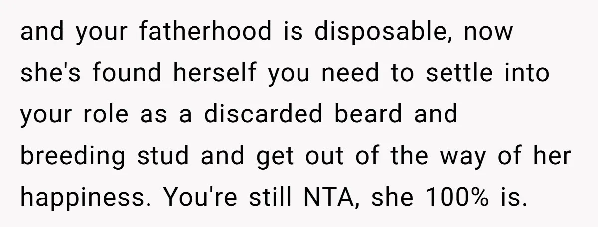 and your fatherhood is disposable, now she's found herself you need to settle into your role as a discarded beard and breeding stud and get out of the way of...