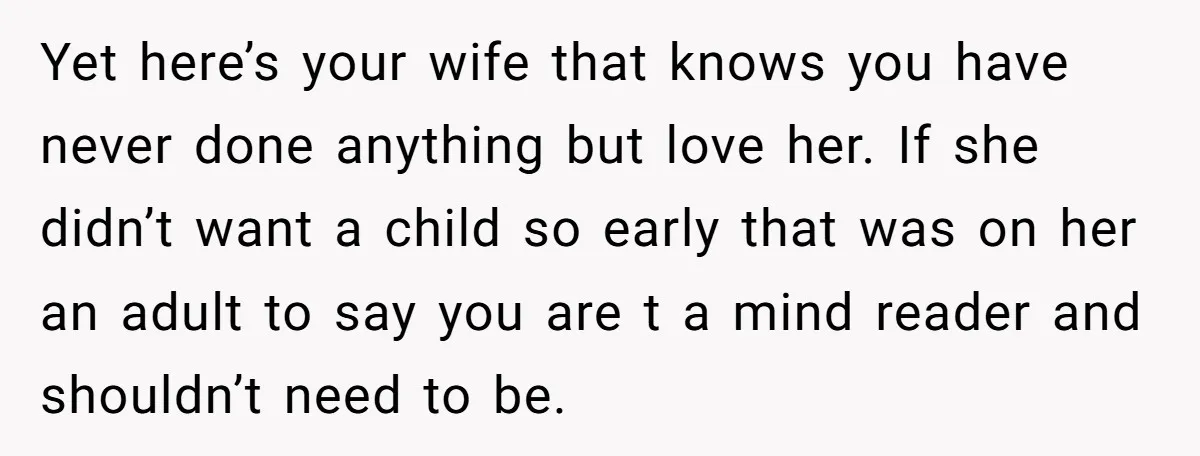 Yet here’s your wife that knows you have never done anything but love her. If she didn’t want a child so early that was on her an adult to say...