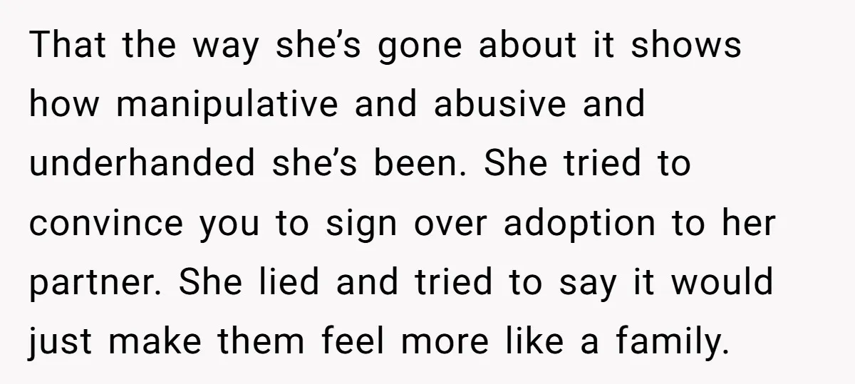 That the way she’s gone about it shows how manipulative and abusive and underhanded she’s been. She tried to convince you to sign over adoption to her partner. She lied...