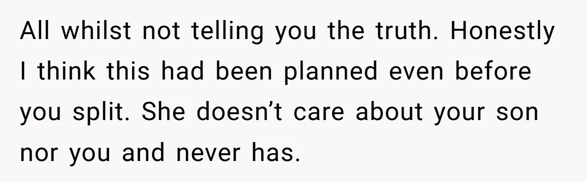 All whilst not telling you the truth. Honestly I think this had been planned even before you split. She doesn’t care about your son nor you and never has.
