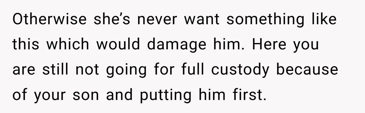 Otherwise she’s never want something like this which would damage him. Here you are still not going for full custody because of your son and putting him first.