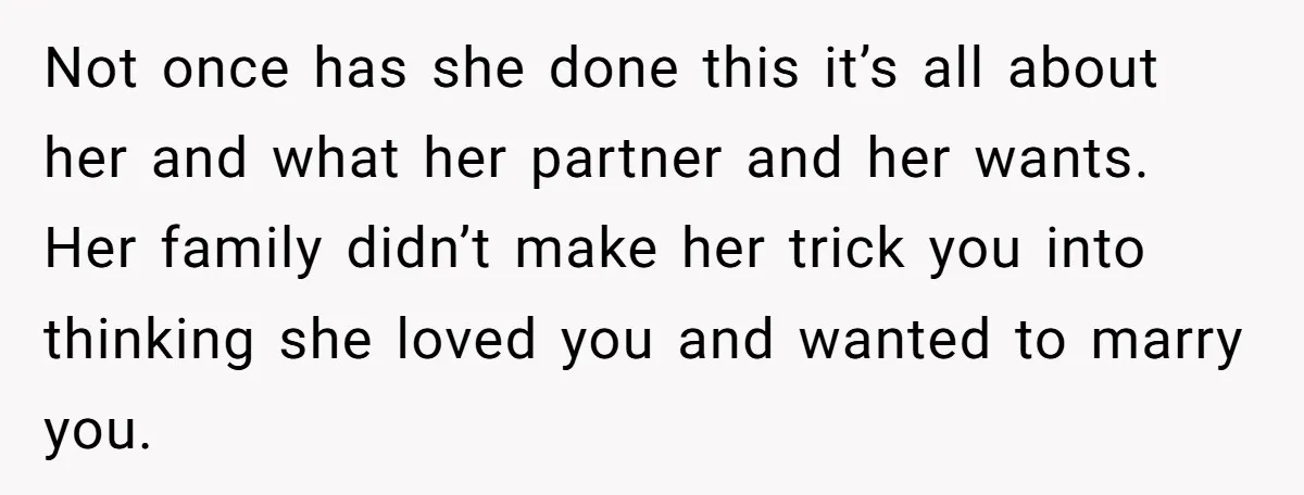 Not once has she done this it’s all about her and what her partner and her wants. Her family didn’t make her trick you into thinking she loved you and...