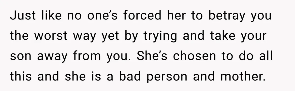 Just like no one’s forced her to betray you the worst way yet by trying and take your son away from you. She’s chosen to do all this and she...