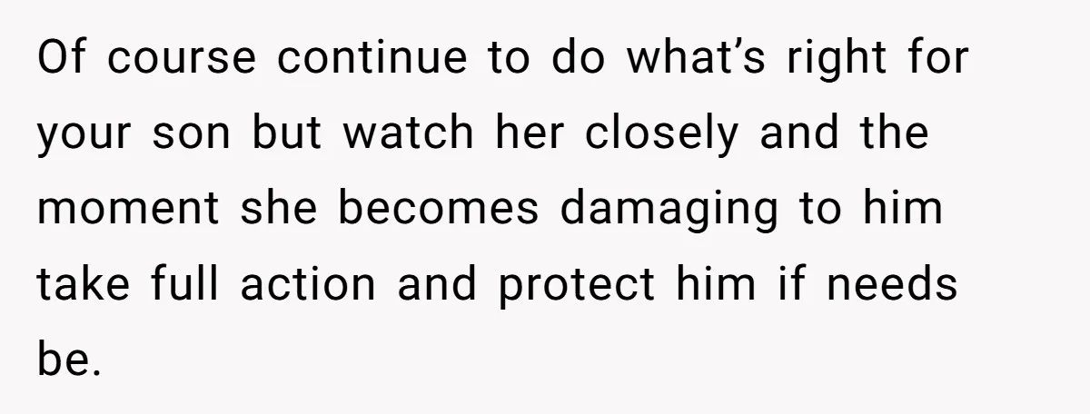 Of course continue to do what’s right for your son but watch her closely and the moment she becomes damaging to him take full action and protect him if needs...