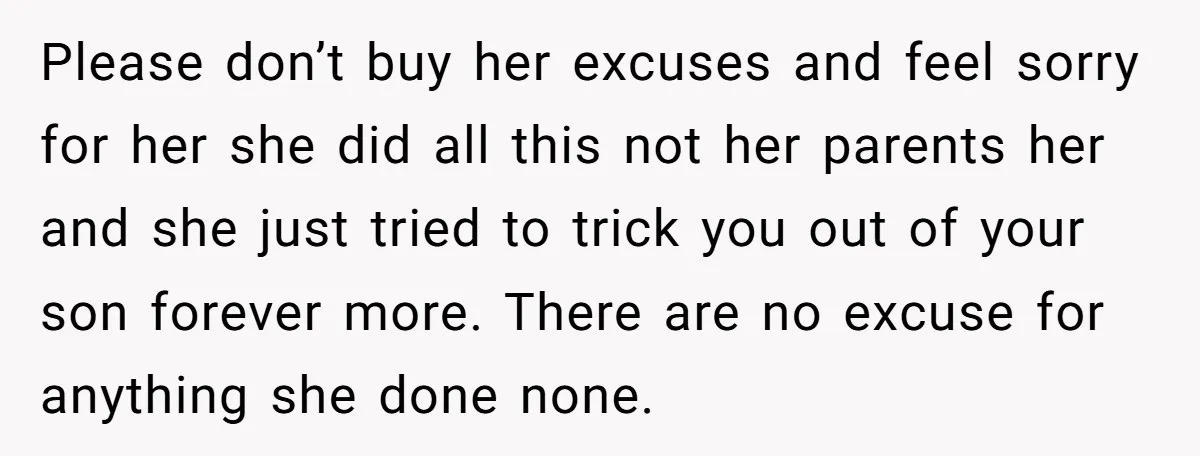 Please don’t buy her excuses and feel sorry for her she did all this not her parents her and she just tried to trick you out of your son forever...