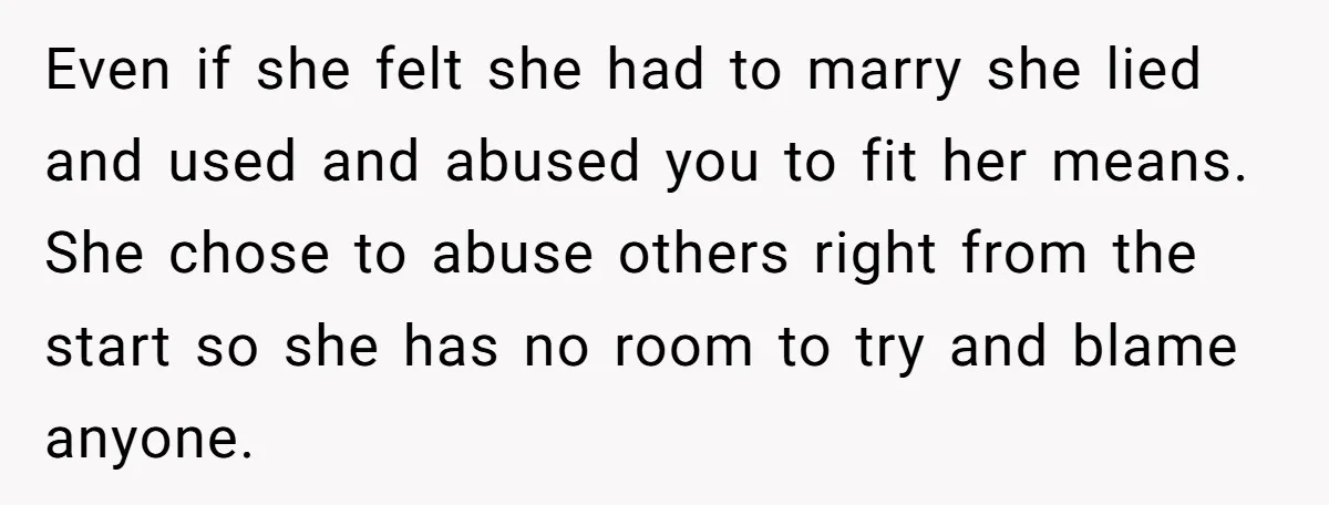 Even if she felt she had to marry she lied and used and abused you to fit her means. She chose to abuse others right from the start so she...