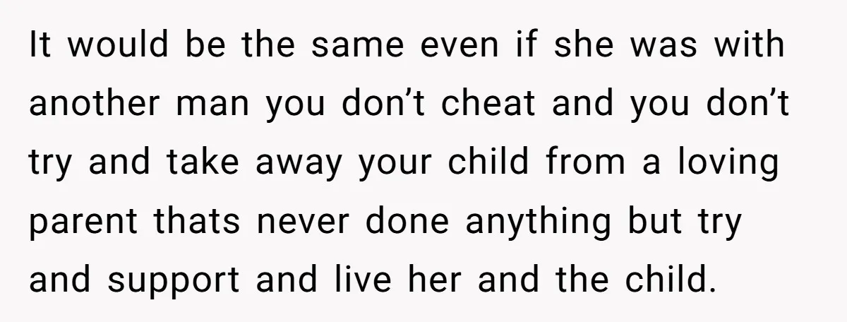 It would be the same even if she was with another man you don’t cheat and you don’t try and take away your child from a loving parent thats never...