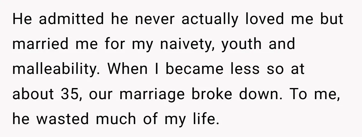 He admitted he never actually loved me but married me for my naivety, youth and malleability. When I became less so at about 35, our marriage broke down. To me,...