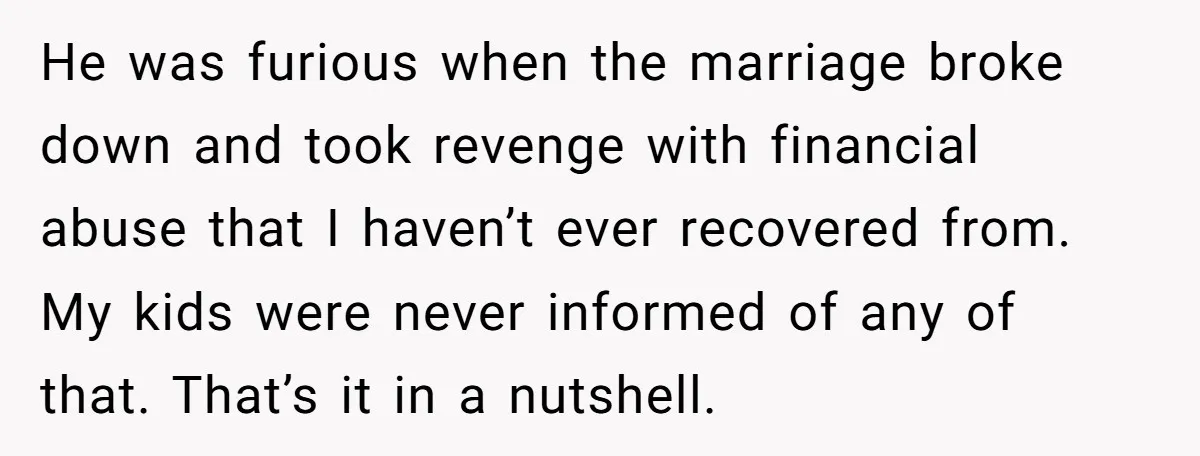 He was furious when the marriage broke down and took revenge with financial abuse that I haven’t ever recovered from. My kids were never informed of any of that. That’s...