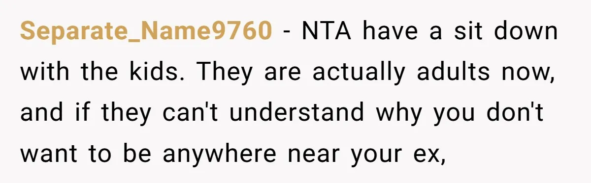 Separate_Name9760 − NTA have a sit down with the kids. They are actually adults now, and if they can't understand why you don't want to be anywhere near your ex,