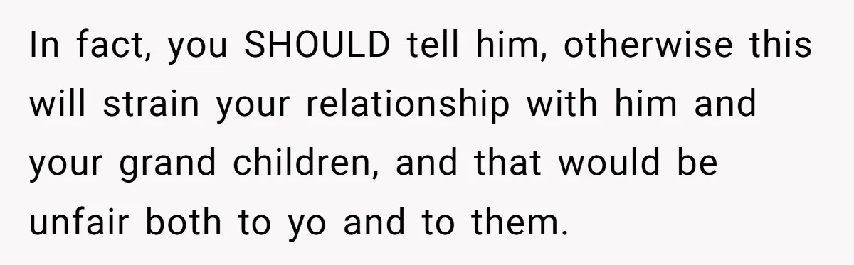 In fact, you SHOULD tell him, otherwise this will strain your relationship with him and your grand children, and that would be unfair both to yo and to them.