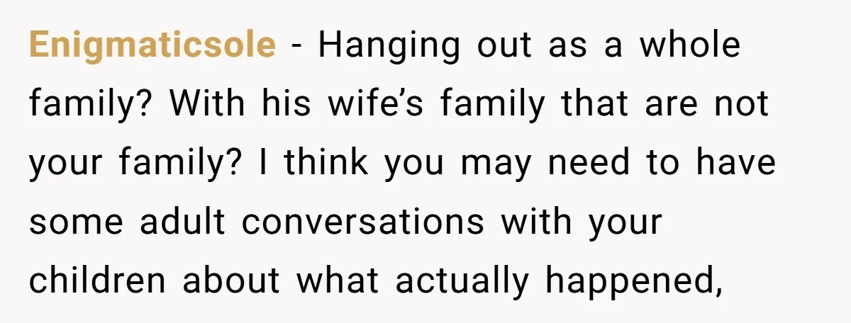 Enigmaticsole − Hanging out as a whole family? With his wife’s family that are not your family? I think you may need to have some adult conversations with your children...