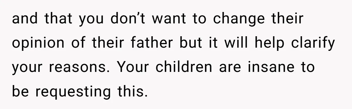 and that you don’t want to change their opinion of their father but it will help clarify your reasons. Your children are insane to be requesting this.