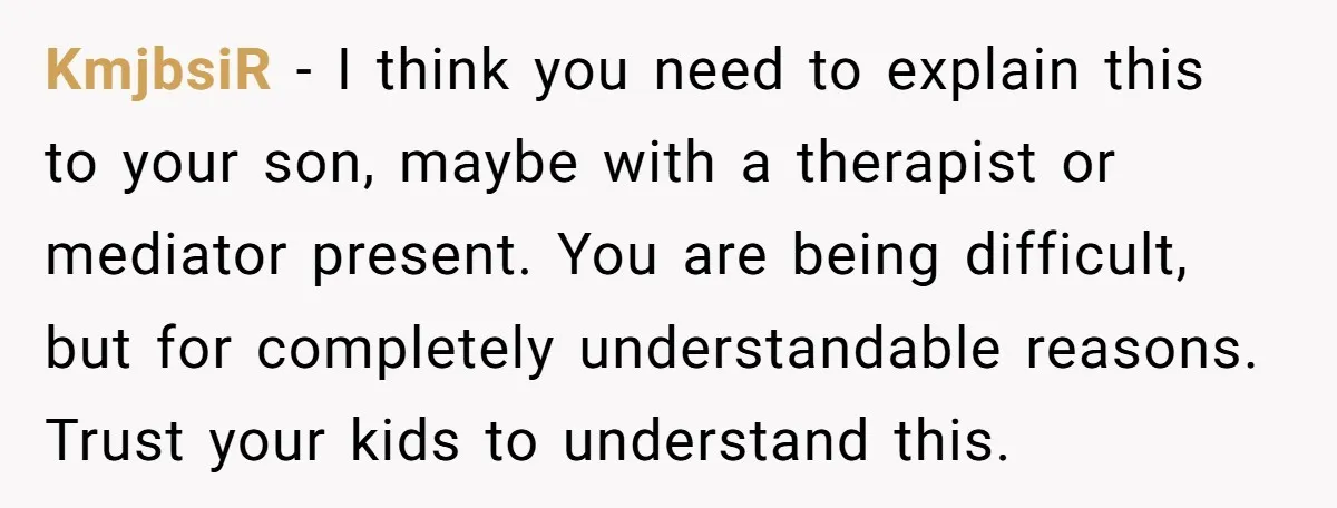 KmjbsiR − I think you need to explain this to your son, maybe with a therapist or mediator present. You are being difficult, but for completely understandable reasons. Trust your...