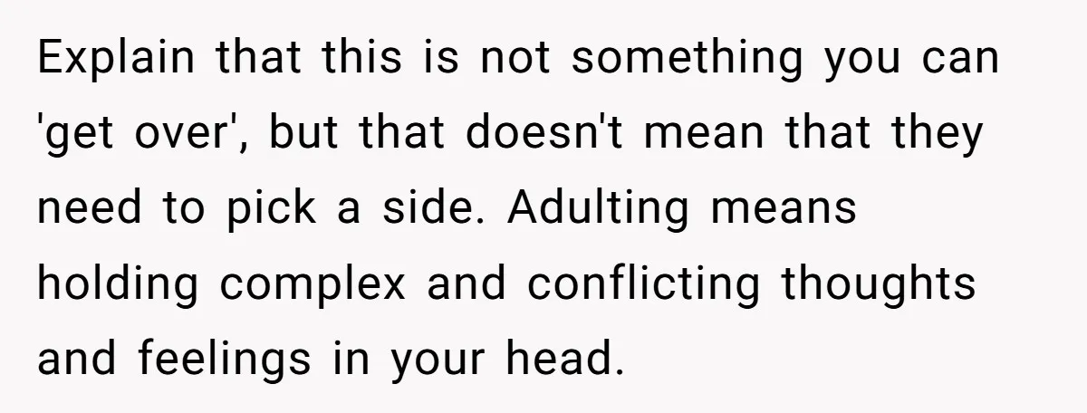 Explain that this is not something you can 'get over', but that doesn't mean that they need to pick a side. Adulting means holding complex and conflicting thoughts and feelings...