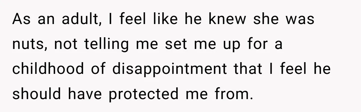 As an adult, I feel like he knew she was nuts, not telling me set me up for a childhood of disappointment that I feel he should have protected me...