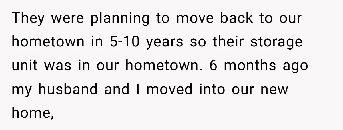They were planning to move back to our hometown in 5-10 years so their storage unit was in our hometown. 6 months ago my husband and I moved into our...