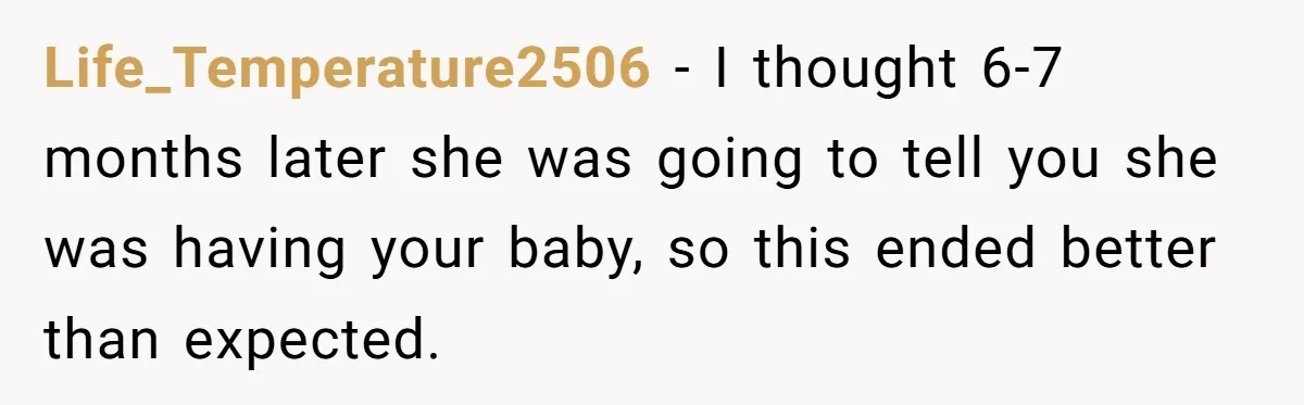 Life_Temperature2506 − I thought 6-7 months later she was going to tell you she was having your baby, so this ended better than expected.