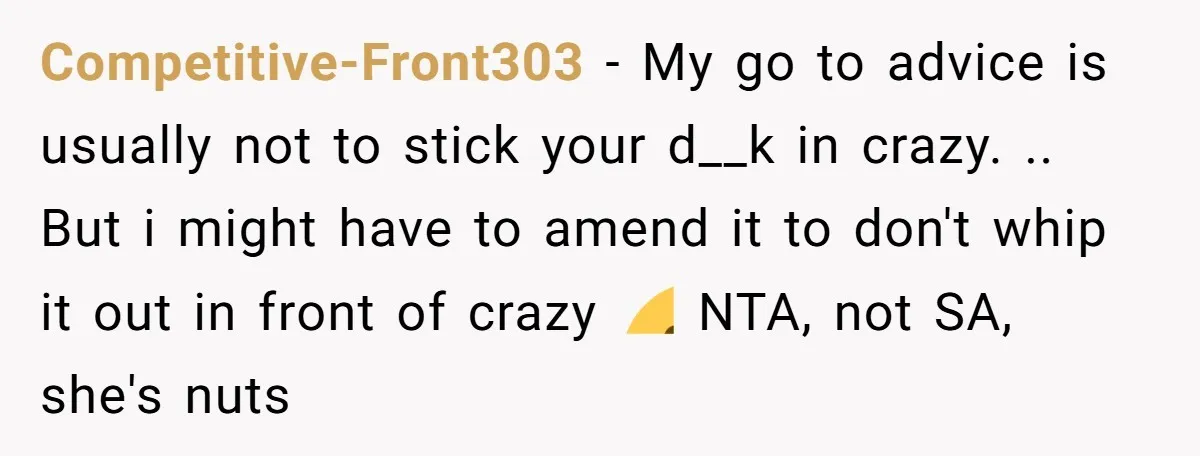 Competitive-Front303 − My go to advice is usually not to stick your d__k in crazy. .. But i might have to amend it to don't whip it out in front...