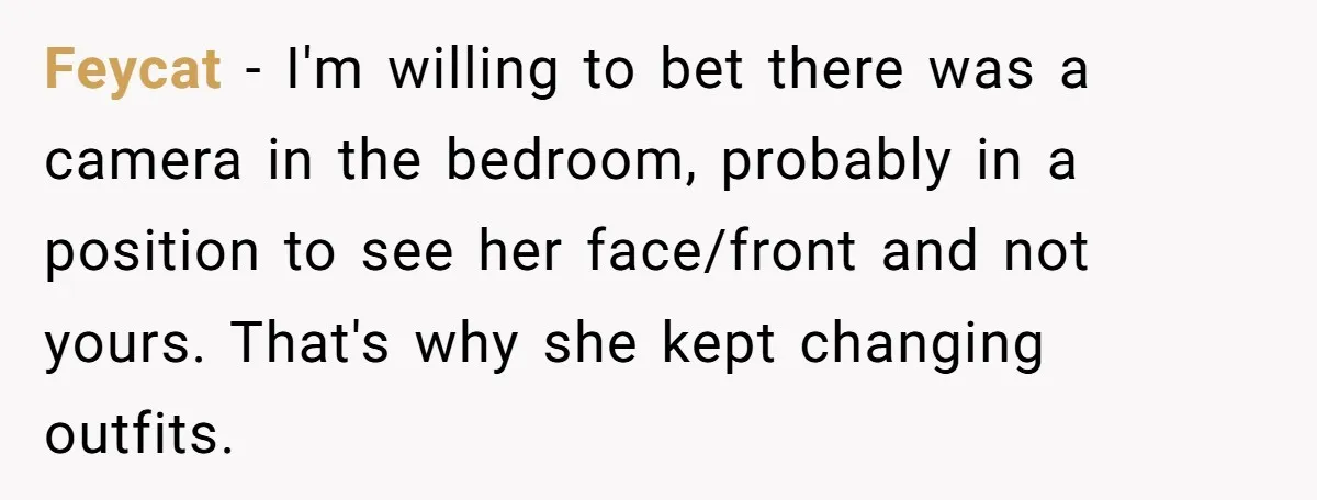 Feycat − I'm willing to bet there was a camera in the bedroom, probably in a position to see her face/front and not yours. That's why she kept changing outfits.