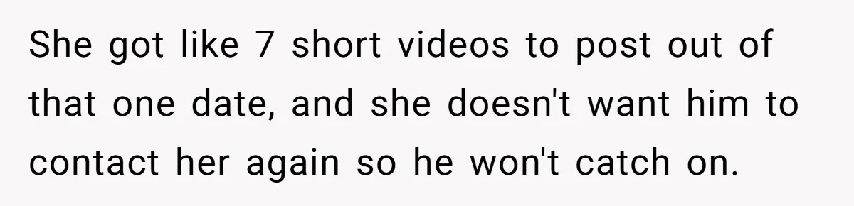 She got like 7 short videos to post out of that one date, and she doesn't want him to contact her again so he won't catch on.