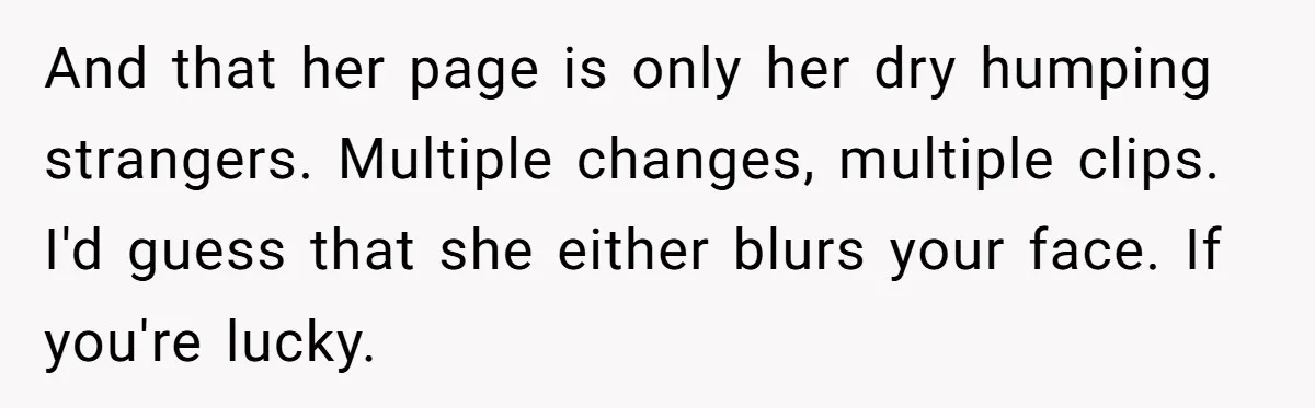And that her page is only her dry humping strangers. Multiple changes, multiple clips. I'd guess that she either blurs your face. If you're lucky.