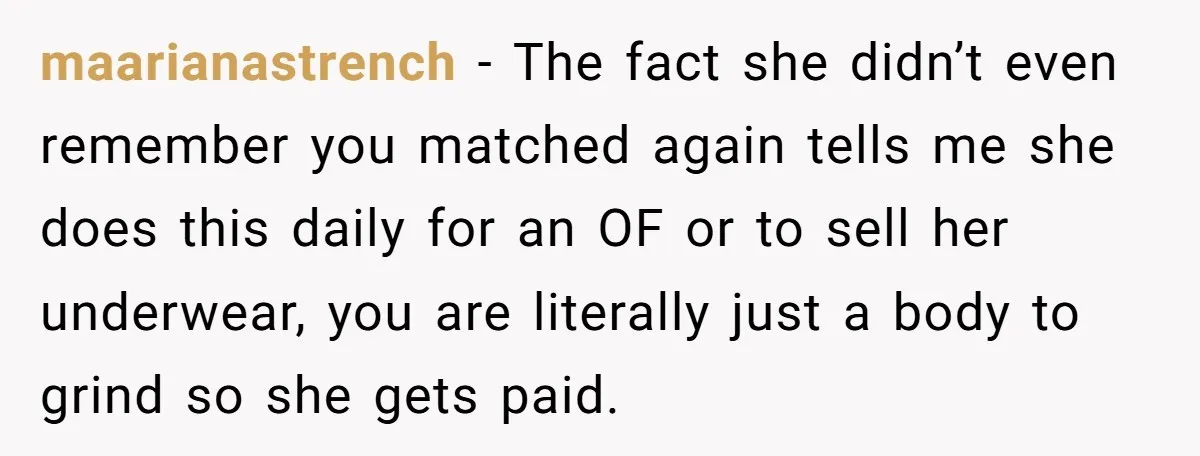 maarianastrench − The fact she didn’t even remember you matched again tells me she does this daily for an OF or to sell her underwear, you are literally just a...