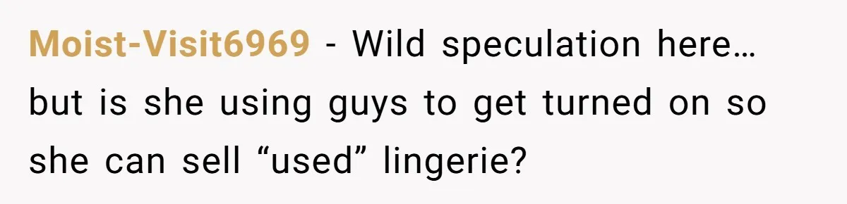 Moist-Visit6969 − Wild speculation here… but is she using guys to get turned on so she can sell “used” lingerie?