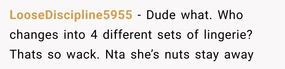 LooseDiscipline5955 − Dude what. Who changes into 4 different sets of lingerie? Thats so wack. Nta she’s nuts stay away