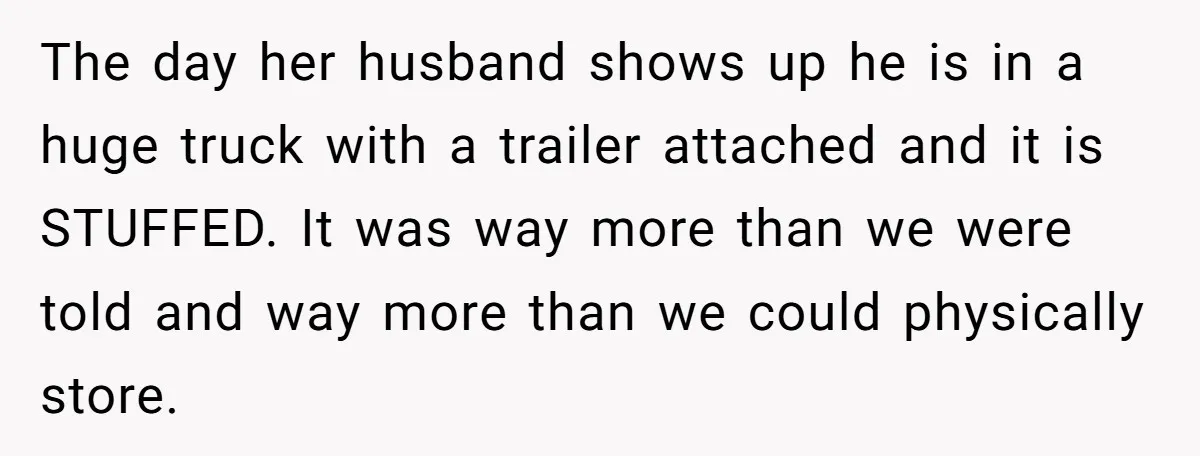 The day her husband shows up he is in a huge truck with a trailer attached and it is STUFFED. It was way more than we were told and way...