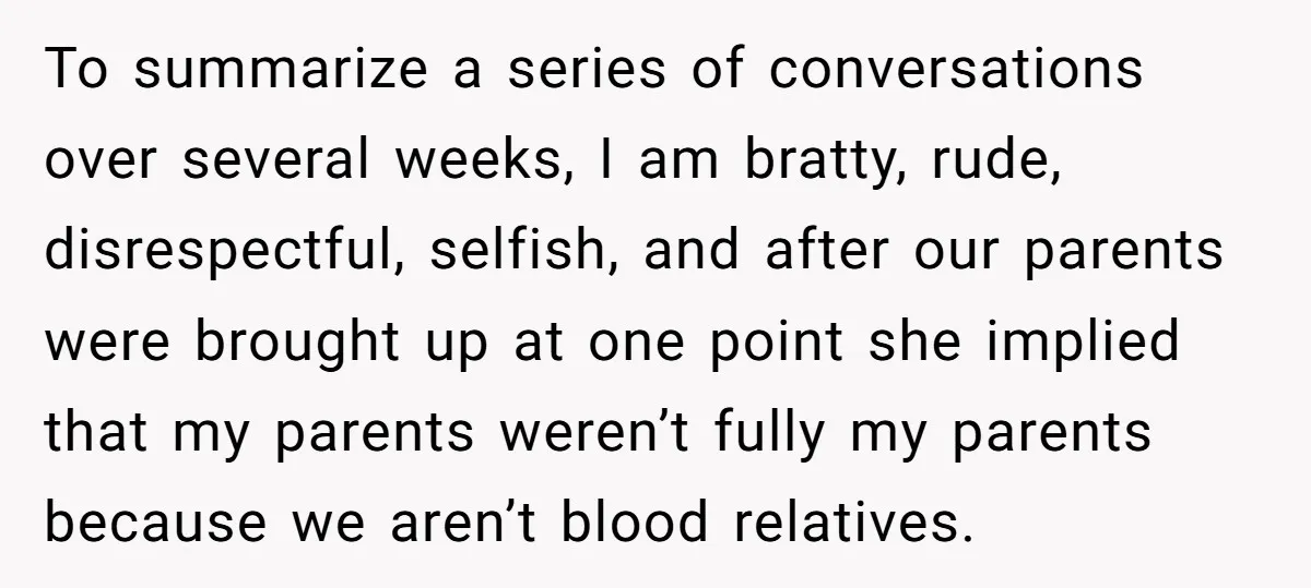 To summarize a series of conversations over several weeks, I am bratty, rude, disrespectful, selfish, and after our parents were brought up at one point she implied that my parents...
