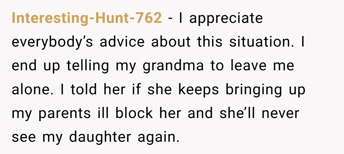 Interesting-Hunt-762 - I appreciate everybody’s advice about this situation. I end up telling my grandma to leave me alone. I told her if she keeps bringing up my parents ill...