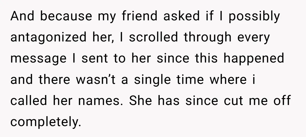 And because my friend asked if I possibly antagonized her, I scrolled through every message I sent to her since this happened and there wasn’t a single time where i...