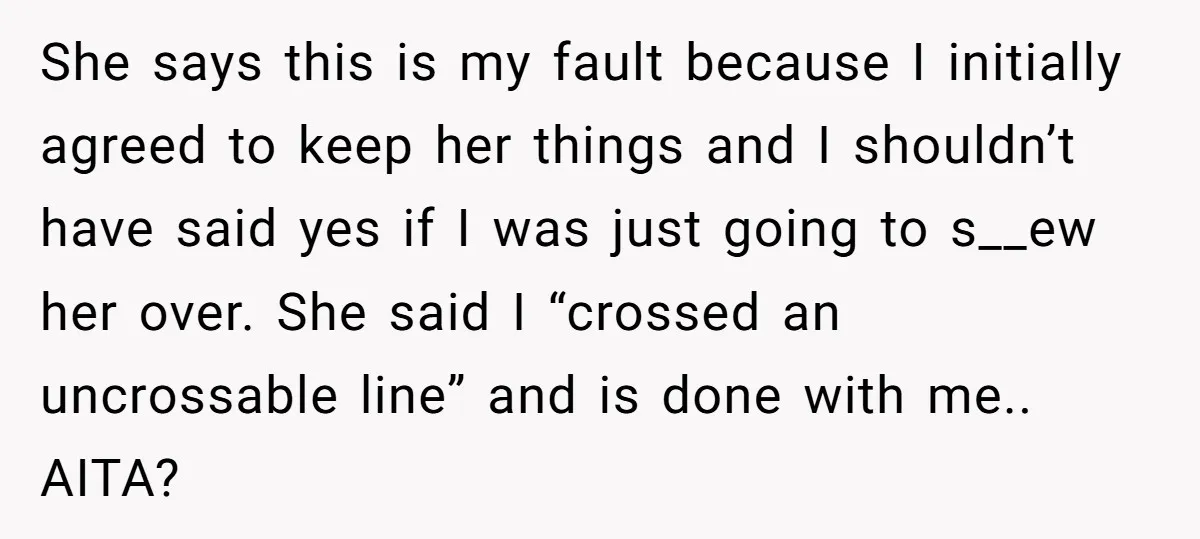 She says this is my fault because I initially agreed to keep her things and I shouldn’t have said yes if I was just going to s__ew her over. She...