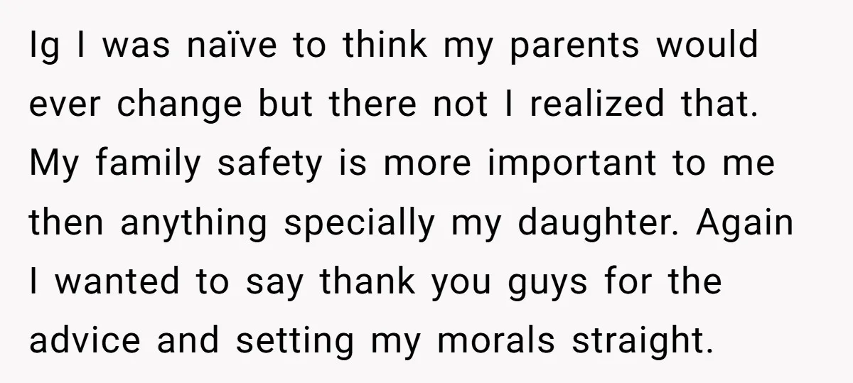 Ig I was naïve to think my parents would ever change but there not I realized that. My family safety is more important to me then anything specially my daughter....