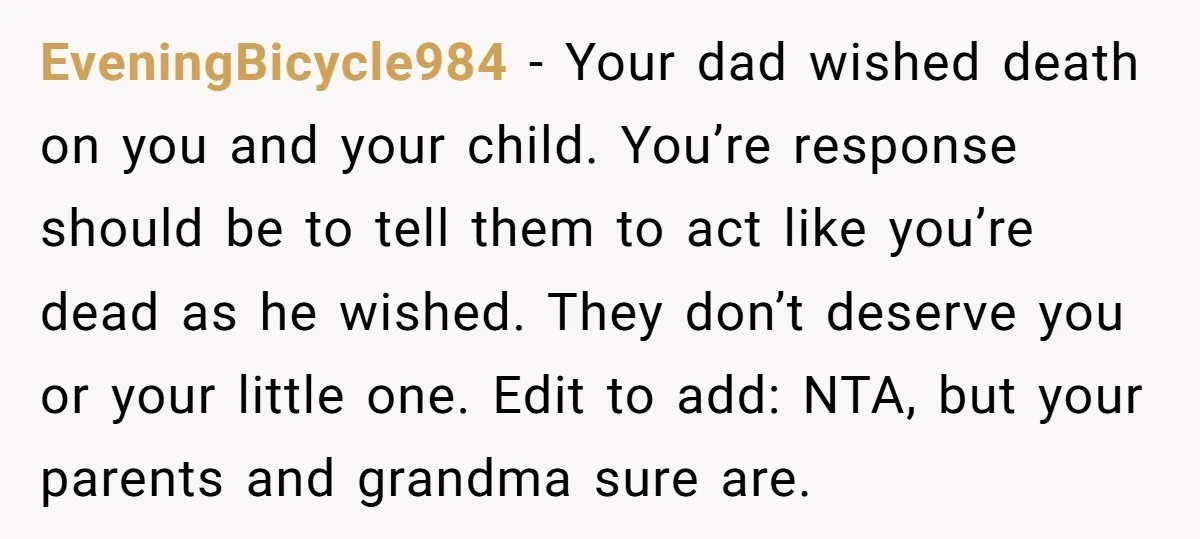 EveningBicycle984 - Your dad wished death on you and your child. You’re response should be to tell them to act like you’re dead as he wished. They don’t deserve you...