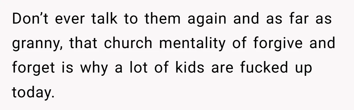 Don’t ever talk to them again and as far as granny, that church mentality of forgive and forget is why a lot of kids are fucked up today.
