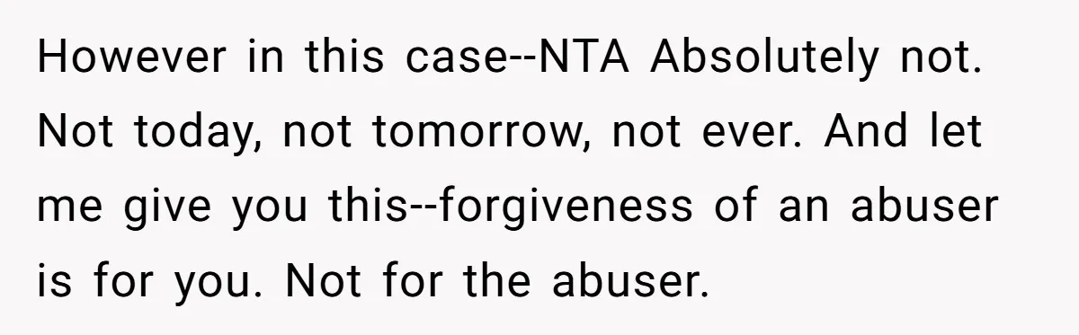 However in this case--NTA Absolutely not. Not today, not tomorrow, not ever. And let me give you this--forgiveness of an abuser is for you. Not for the abuser.