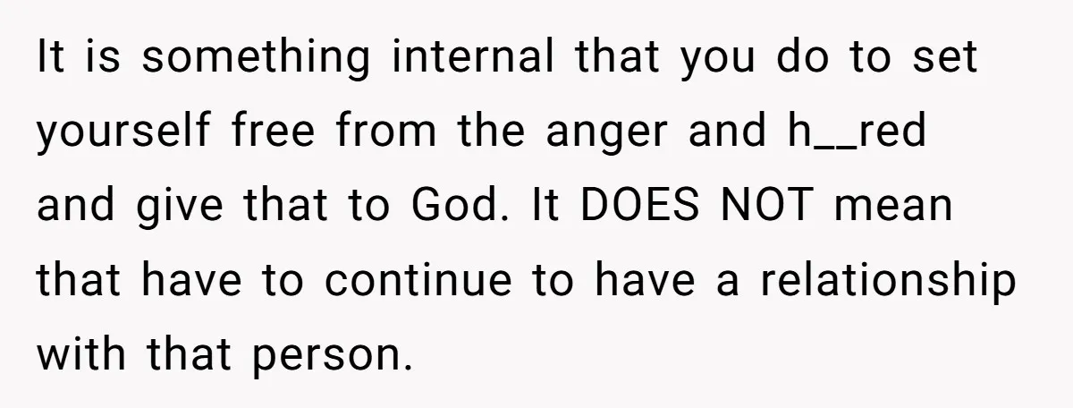 It is something internal that you do to set yourself free from the anger and h__red and give that to God. It DOES NOT mean that have to continue to...