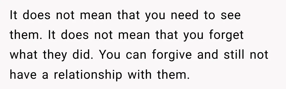 It does not mean that you need to see them. It does not mean that you forget what they did. You can forgive and still not have a relationship with...
