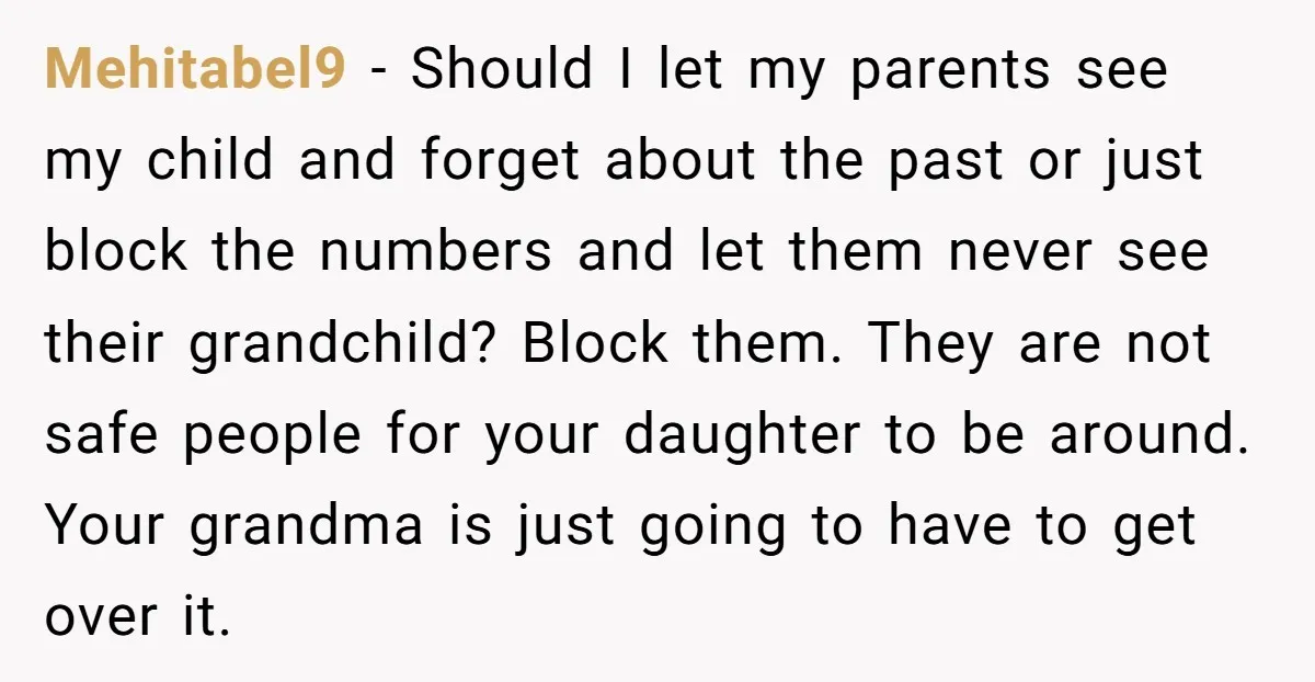 Mehitabel9 - Should I let my parents see my child and forget about the past or just block the numbers and let them never see their grandchild? Block them. They...
