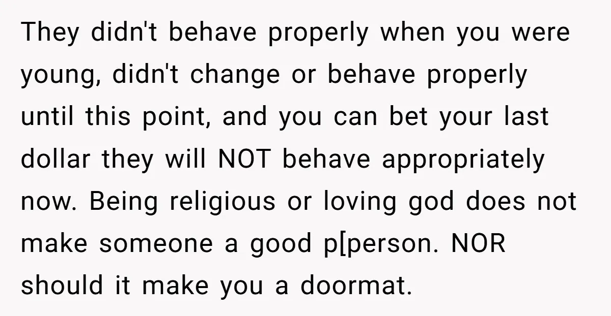 They didn't behave properly when you were young, didn't change or behave properly until this point, and you can bet your last dollar they will NOT behave appropriately now. Being...