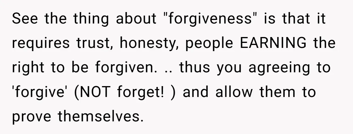 See the thing about "forgiveness" is that it requires trust, honesty, people EARNING the right to be forgiven. .. thus you agreeing to 'forgive' (NOT forget! ) and allow them...